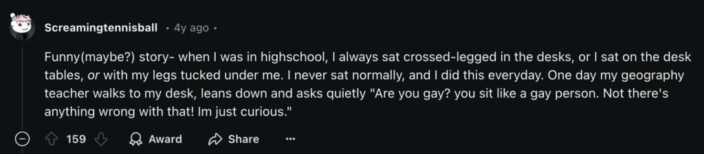 Screamingtennisball on Reddit shares a story from high school about a teacher asking if they were gay based on the way they’re sitting.